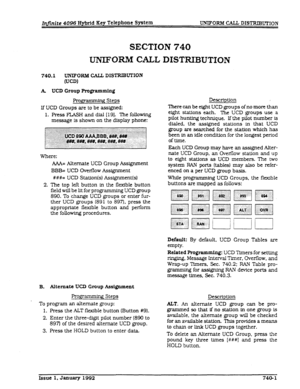 Page 183SECTION 740 
UNIFORM CALL DISTRIBUTION 
740.1 UNIFORBI CALL. DISTRIB~ION 
WW 
A UCD Group Programming 
If UCD Groups are to be assigned: 
1. Press FLASH and dial [19]. The following 
message is shown on the display phone: Description 
There can be eight UCD groups of no more than 
Where: 
AAA= Alternate UCD Group Assignment 
2. 
BBB= UCD Overflow Assignment 
###= UCD Station(s) Assignment(s) 
The top left button in the flexible button 
field will be lit for programming UCD group 
890. To change UCD...