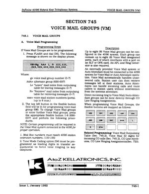 Page 188Infinite 4096 Hybrid Key Telephone System 
VOICE MAIL GROUPS (VMj 
SECTION 745 
VOICE MAIL GROUPS (VM) 
745.1 VOICE MAIL GROUPS 
A. voice Mail programming 
Progrzmdng Steps 
If Voice Mail Groups are to be programmed: 
1. Press FLASH and dial (361. The following 
message is shown on the display phone. 
Where: 
g= voice mail group number (O-7) 
AAA= alternate group (690-697l 
L= ‘Leave” mail index from outpulsing 
table for leaving messages (O-7) 
R= ‘Retrieve” mail index from outpulsing 
table for...