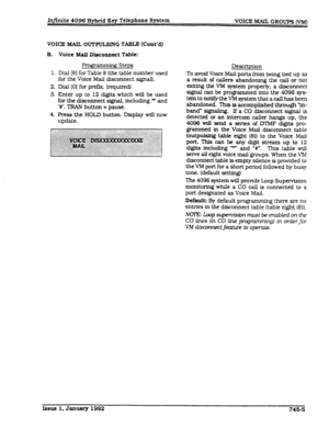 Page 192Infinite 4096 Hybrid Key Telephone System VOICE MAIL GROUPS CVM) 
VOICE MAIL OUWULSING TABLE (Cont’dl 
B. 
1. 
2. 
3. 
4. Voice h%aU Disconnect Table: 
Prog * g Steps 
Dial 181 for Table 8 (the table number used 
for the Voice Mail disconnect signal). 
Dial [O] for prefk (required) 
Enter up to 12 digits which will be used 
for the disconnect signal, including ‘* and 
‘W. TRAN button = pause. 
Press the HOLD button. Display will now 
update. Description 
To avoid Voice Mail ports from bemg tied up as 
a...