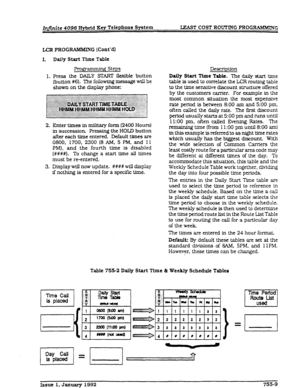 Page 211Infinite 4096 Hybrid Key Telephone System IlEAsT COST ROUTTNG PROGRAMMING 
LCR PROGRAMMITV G fCont’d9 
I. Dtiy Start Time Table 
Progr~ Steps 
1. Press the DAILY SIXRT flexible button 
(button #69. The foilowing message will be 
shown on the display phone: 
Enter times in milKary form (2400 Hours) 
in succession. Pressing the HOLD button 
after each time entered. Default times are 
0800, 1700, 2300 (8 AM, 5 
PM, and 11 
PM). and the fourth time is disabled 
(####I. To change a start time all times 
must...