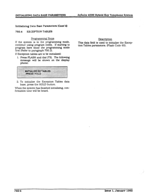 Page 217IM’rWJZING DATA BASE PARAMETERS Infinite 4096 Hybrid Key Telephone System 
Init.taJi~~ Data Base Pi=drameteR (Cant’4 
760.4 EX~~~PTION TABLES 
Programming steps 
If the system ls in the programming mode, 
continue using program codes. If starling to 
program here enter the programming mode 
first (Refer to paragraph 700.2). 
If EkcepUon tables are to be lnitlaJlzed: 
1. Press FLASH and dial (731. The following 
message wfll be shown on the display 
phone: 
Descllption 
This data field is used to...