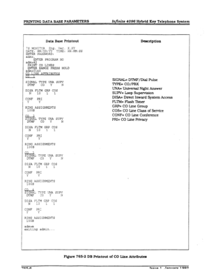 Page 225-G DATA BASE PARAMETERS Infinite 4096 Hybrid Key Telephone System 
Data Base Printout Description 
?S YGNI-R Eng. Ver. 
DATE: ,&;DD/YY X.XY 
TI,?fE: HH:MM:SS 
ENTER PASSWORD: 
adms-, 
EVER PRCGRA?? NO 
adm>82 
PRINT CO LINES 
ENTER RANGE PRESS HOLD 
admB0140 
CO T,TWF v 
c3 
SIGNAL TYPE UNA SUPV DTMF co Y N 
DISA FLTM GRP COS 
N 
10 1 1 
CONF PRI 
Y Y 
RING ASSIGNMENTS 
1OOB 
co 2 SIGNAL TYPE UliA SUPV 
mMF co Y N 
SIGNAL= MMF/Dial Pulse 
TYPE= CO/PBX 
UNA= Universal Night Answer 
SUPV= kop Supervfsion...