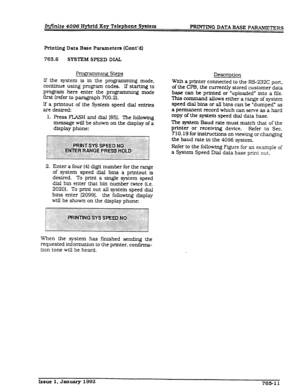 Page 230InJinite 4096 Hybrid Key Telephone System 
-ING DATA BASE PmRS 
Printing Data Base Parameters (Cont’dl 
765.6 SY!XEM SPEED DIAL 
Fxgramming Steps 
If the system is in the programming mode, 
continue using program codes. If start&g to 
program here enter the programming mode 
first (refer to paragraph 700.2). 
If a printout of the System speed dial entries 
are desired: 
1. Press FLASH and dial [851. The following 
message will be shown on the display of a 
display phone: 
2. Enter a four (4) digit number...