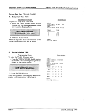 Page 241PRINTING DATA BASE PARAMETERS Infinite 4096 Hybrid Key Telephone System 
System Data Base Printouts (Cont’dl 
F. Daily Start Time Table 
FJrogpimmhg Steps 
To print the Daily Start Time table: 
1. Press the DAILY START flexible button 
(button #6). The following message will be 
shown on the display phone: Description 
adm>s 
PRINT DAILY START TIME 
PRESS HOLD 
adm> 
DAILY START TIME TABLE 
2. Press the HOLD button. 
When all requested data has been sent to the 
printer confirmation tone will be heard....