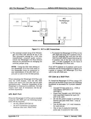 Page 283AEC The Messenger= 2 12 Plus hfiite 4096 Hybrid Eey Telephone System 
F’i@m Cl SLT to AEC Connectiona 
2. The internal jumper plug of the Messen- 
ger 212 Plus unit should be set to the 
first altematlve setting for a 600 ohm 
transformer coupled audio output. 
Check the Messenger 2 12 Plus Owners 
Manual for procedures on changing the 
internal jumper plug. 
NOTE: Using the 600 ohm setting of 
the Messenger 2 12 Plus both lines of 
the Messenger must be connected to 
any combination of the APL RAN out-...