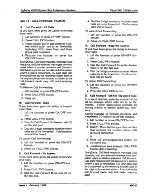 Page 67Infiite 4096 Hybrid Xey Telephone System F’EATURE OPERATION 
400.12 CALL FORWARD: STATXON 
k CallForward-Allcalls 
If you have been given the ability to forward 
your calls: 
1. Lift handset or press ON/OFF button. 
2. Press CALL FWD button. 
3. Press station key or dial 
intercom num- 
ber 
where calls are to be forwarded. 
including UCD. Voice 
Mail. and Hunt 
group pilot numbers. 
4. Replace the handset or press the 
ON/OFF button. 
~Queue,callbacktequests*messagewait 
quests, andpre-selected messages...