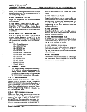 Page 103Issue 1, January 1993 
310-S  infinite DVX’ and DVX’ 
~&&al Key Tekphone Systems 
SINGLE, LINE TELEPHONE FEATURE DESCRIF’TION 
picked up by single line telephones by dialing a 
special pickup code. The telephones must be in 
the same pickup group. 
310.12 INTERCOM CALLJNG 
Single 
tie telephones can make and receive 
intercom calls. 
310.13 
MESSAGE WAlTlNG/CAU BACK 
Single Line Telephones calling a station that is 
busy, idle. or in Do Not Disturb can leave a 
message waiting indication to signal the...