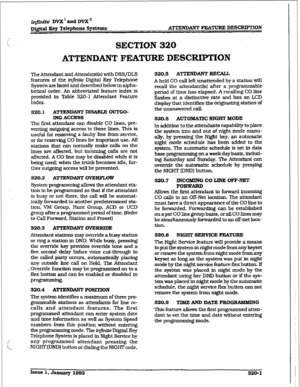 Page 104i@,nite DVX I and DVX * 
DQital Key Telephone Spetems ATTENDANT FEATURE DES-ION 
SECTION 320 
ATTENDANT FEATURE DESCRPTION 
The Attendant and Attendant(s) with DSS/DLS 
features of the infintte Digital Key Telephone 
System are listed and described below in alpha- 
betical order. An abbreviated feature index is 
provided in Table 320-l Attendant Feature 
Index. 
320.1 ATTENDm DISABIJ3 OUTGO- 
ING 
ACCESS 
The fmt attendant can disable CO lines, pre- 
venting outgoing access to those lines. This is...