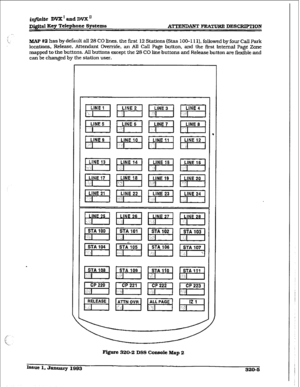 Page 108itzfiniie DVX I and DVX ’ 
r ATTENDANT FEA- DICSCRIPTlON 
MAP #2 has by default all 28 CO lines. the first 12 Stations (Stas 1 OO- I I 11, followed bv four Call park 
locations, Rel&e. Attendant Override, an All Call Page button. and the first He&al Page Zone 
mapped to the buttons. All buttons except the 28 CO line buttons and Release button are flexible and 
can be changed by the station user. 
. 
Figure 320-2 Dss CoPsofe Map 2 
Issue 1. smmaly I993 
320-6  