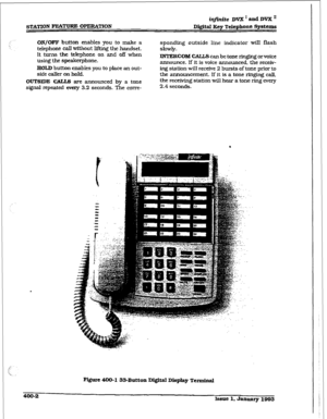 Page 111ir?j%Ste DVX’andDVXn 
STATION FEATURE OPERATION Digital Key Telephone Sptems 
ON/OFF button 
enables you to make a 
telephone call without lifting the handset. 
It turns the telephone on and off when 
using the speakerphone. 
HOLD button enables you to place an out- 
side caller 
on hold. 
OUTSIDE CALLS are announced 
by a tone 
signal repeated every 3.2 seconds. The con-e- sponding outside line indicator will flash 
slowly. 
INTERCOM CALLS can be tone ringing or voice 
announce. lf it is voice...