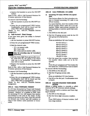 Page 120irzfznite DVX I and DVX ’ 
Digital IKey Telephone Syetm STATION FEATURE OPERATION 
5. Replace the handset or press the ON/OFI” 
button. 
Refer to Sec. 405.4, Call Forward-Stations for 
S-button operation of this feature 
To remove Call Forwarding: 
1. Lift the handset or press the ON/OFF but- 
ton. 
ZPress the pre-programm ed* FWD button. 
Confirmation tone will be heard and the 
CALL FWT, LED is extinguished. 
*Refer to Sec. 400.37, Flexible Button 
ASSigIlRlWlt. 
H. Call Forward - Hunt Groups 
If you...