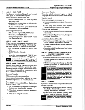 Page 121infinite DVX I and DVX ’ 
Di@talKeyTdephoneSystems 
400.17 CAJL PARK 
To place an outside call in park and consult 
with, page, or call an internal party 
While connected to an 
outside line: 
a. Press TRANS button. The 
caller is put on 
Exclusive hold. 
b. Dial parking location (220 to 227). Co&u- 
mation tone is heard. 
c. If you hear busy tone. press TRANS and 
dial another parking 
location. 
Relieving a Parked Call 
a. Lift handset or 
press ON/OFF button. 
b. 
Press the pound I#] button. 
c. Dial...