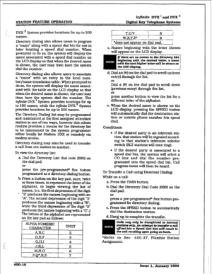 Page 125iqjlnite DVX I and DVX  
Digital Key Telephone Sy&c.ms 
DW II System provides loCatiOnS for up to 2OCl 
names. 
Directory dialing also 
allows users to program 
a ‘name” along with a speed dial bin for use in 
later locating a speed dial number. When 
prompted to do so. the system will display the 
name associated with a speed dial number on 
the LCD display so that when the desired name 
is shown, the user may then have the system 
dial the number. 
Directory dialing also aIlows users to associate 
a...