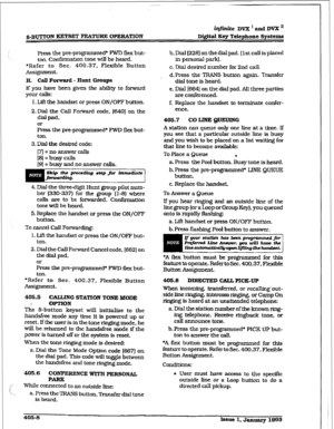 Page 149in_finite DVX I and DVX ’ 
&BUTTON KEY-SET FEA’MJRE OPERATION Di@iz3l Key Telephone Systems 
Press the pre-programmed+ FWD flex but- 
ton. confirmation tone wiu be heard. 
*Refer to Sec. 400.37, Flexible Button 
Assi&nmeilt. 
H. Cdl Forward - Hunt Groups 
If you have been given the ability to forward 
your calls: 
1. L..ift the handset or press ON/OFF button. 
2. Dial the call Forward code, 16401 on the 
dial pad, 
or 
Press the pre-programmed+ FWD flex but- 
ton. 
3. Dial the desired code:...