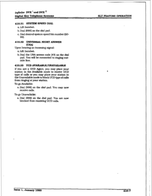 Page 158iqfmite DVX1andDVXn 
Dfgitd 3.~9 Tclephoae 
Sy&ema 
SLT FEATURE OPERATION 
410.31 SYSTEM SPEED DIAL 
a. Lift handset. 
b. Dial I6661 on the dial pad. 
c. Dial desired system speed bin number (ZO- 
99). 
410.32 UNWERWW NIGHT ANSWER 
Upon hearing an incoming signal 
a. IAl handset. 
b-Dial the UNA 
access code I#31 on the dial 
pad. You wi.lI be connected to ringing out- 
side Me. 
410.33 UCD AVNLAi3LE/UNAVAlL#LBLE 
If you are a UCD Agent. you may place ymxr 
station in the AvaiIable mode to receive UC.13...