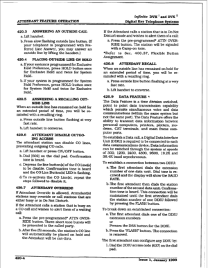 Page 162infinite DVX I and DVX ’ 
Digital Key Telephone &ystems 
420.3 
ANSWERINGAN OUTSIDE CALL 
a. Lift handset. 
b. Press slow flashing outside line button. (If 
your telephone is programmed with Bre- 
fen-& Line Answer, you may answer an 
outside line by lifting the handset.) 
420.4 PLACING OUTSXDE LINE ON HOLD 
a. If your system is programmed for Exclusive 
Hold Preference. press HOLD button 
once 
for Exclusive Hold and twice for System 
Hold. 
b.If your system is programmed for System 
Hold Preference,...