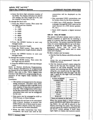 Page 163@ft.dte DVX I and DVX I1 
Digital Key Telephone Systems ATTENDANT EEMWRE CWERATlON 
2, Enter the three-digit extension number of 
the DDIU. The display will show the BAUD 
rate setting. the data length [8 or 9). and 
the number of stop bits (1 or 2). 
To change the baud rate: 
1. Press the “HOLD” button. Then enter the 
one-digit baud rate desired. 
- 1=300 
- 2=1200 
- 3=2400 
- 4=4800 
- 5=9600 
- 6= 19.2K 
- 7= 38.4K 
2.Press the SPEED button to save any 
changes made. 
To change the character length:...