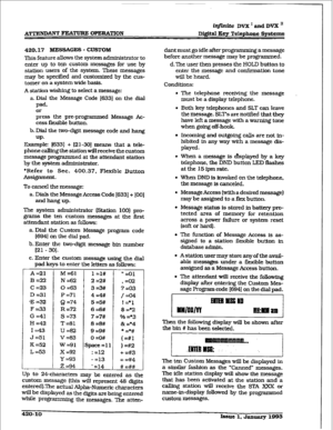 Page 168i@nike Dvx ’ and DVX I1 
Digital 
Key Telephone Systems 
420.17 ME!3sAG= - CUSTOM 
This feature allows the system administrator to 
enter up to ten 
custom rmssages for use by 
station users of the system. These messages 
may be specified and customized by the cus- 
tomer on a system wide basis. 
A station wishing to select a message: 
a. Dial the Message Code [633] on the dial 
pad. 
or 
press the preprogrammed Message Ac- 
cess flexible button. 
b.DiaI the two-digit message code and hang 
UP- 
Example:...