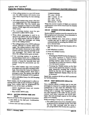 Page 173imite DVX ’ and DVX II 
D&itni Key Telephone Systems 
ATTENDANT FEAT’ORE OPERATION 
l If the calling station is a non-LCD term& 
nal, the called station will receive en-or 
tone when responding via text messag- 
ing. 
l The called station may press a flex but- 
ton programmed as a TIM: Message but- 
ton, [633#+XXI. This flex button may 
then be pressed to respond to the caUng 
station. MMF’ digits wiIl not be heard by 
either party. 
l The receiving station must be pro- 
grammed to anow OHVO calls. 
l...