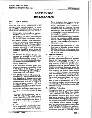 Page 185infinite DVX ’ and DVX’ 
Di#t,al Key Telephone 
Systtms INSTALLATION 
SECTION 500 
INSTALIATION 
500.1 SITEPIANNING 
Selection of a suitable Iocation is the most 
basic, yet most critical consideration in the 
installation of a telephone system. The follow- 
ing should be considered when choosing an 
appropriate location for equipment installation: 
l Ampie space must be allowed to remove 
the KSU cover. to access assemblies and 
cards within the cabinet and allow space 
for the MDF (Main Distribution...