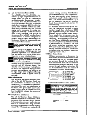 Page 217i@nite DVX’ and DVX” 
D&WI Key Telephone Systems 
E. 4x8 SLT Interface Board (CSB] 
The 4x8 SLT Interface Board (CSB) is a four 
CO Line by eight single line telephone in- 
terface board. The card is a combination 
card that contains the necessary circtitry 
to connect four CO/Centrex/PBX loop 
start Ihes and eight standard on-premise 
single line telephones (2500 type) to the 
system. This card also contains one addi- 
tionaI voice (transmit) path for external 
paging and a connector for adding one...