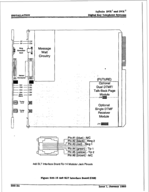 Page 218XNSTAwcATfON in.ite Dd and DVX I1 
Digital Key Telephone Systems 
0 
I 
Station 
0 connect0 
Message 
Wait 
Circuitry 
,. . . . 
: ..::.. : 
:.. ,. 
. . . 
.: 
‘. 
:.. 
. ..:, ,. 
I 
. 
*‘. 
: ‘, : 
_. 
: 
., . . . 
:.:.. 
(FUTURE) 
Opfionaf 
Dual DTMFI 
Talk-Sack Page 
Module 
---JqE!F&---- 
Optional 
Single DTMF 
Receiver 
Module 
Pin #l {blue) - N/C 
Pin #2 (black) - Ring 2 
1 Pin #3 (red} - Ring 1 
1 Pin #4 (green) - Tip 1 
c, 
Pin #5 (yellow) - tip 2 
1 I 
Pin #6 (brown] - 
N/C 
4x8 SLT Interface...