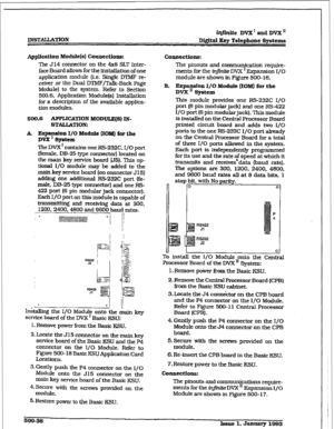 Page 220r 
ZNSTALLYITON iq#.nite DVX’ 
and DVX’ 
D&ital Key Telephone Systems 
Application 
Module(s) Connections: 
The 514 connector on the 4x8 SLT Inter- 
face Board allows for the installation of one 
application module (i.e. Single D’i’MF re- 
cefver or the Dual DTMF/Talk-Back Page 
Module) to the system. Refer to Section 
500.6. Application Module(s) Installation 
for a description of the available applica- 
tion modules. 
500.6 APPLICATION 
MODULX(S) IN- 
STAUATION: 
k ~md/& Module QOM) for the 
The DVX ’...