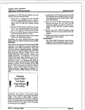 Page 225@finite DVX ’ and D’VX * 
D&r&d Key Telephone Systems INSTALLATION 
hmalling 
the DIMF Receiver Module onto the 
4x8 SLT Interface Board (CSBl: 
1. Locate the Jl connector on the 4x8 SLT 
Interface Board 
(CSB) and the Pl connec- 
tor on the M’MF Receiver Module. Refer to 
Figure 500-15 4x8 SLT Interface Board 
(CSB). 
Z-Take the DTMF Receiver Module and push 
the Pl pin connector gently onto the Jl 
pins on the 4x8 SLT Interface Board (CSB). 
3. Secure the DTMF Receiver Modulewith the 
screws provided...