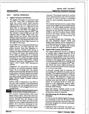 Page 228INSTAUATZON iq#inite DVX’ and DVX I1 
b&&al Key Telephone Spsttms 
500.7 DIGITS TERMINALS 
A. Digital Terminal Installation: 
The Digital Terminals are interfaced with 
the DVX ’ Basic KSU or Expansion KSU 
main key service board which provides 
eight circuits. E&ch of the e@ht clrctits are 
interfaced from the Jll connector on the 
Basic KSU or Expansion KSU maIn key 
service board to the MIX?. The digitaI ter- 
minals are interfaced witi the DVX II 4x8 
Key Interface Board (CKB) and 4x8 SLT 
Interface...