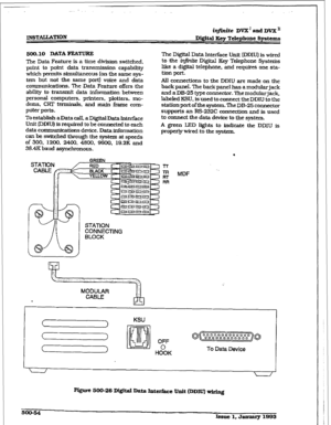 Page 238. . . 
ir#mite DVX’ and DVX’ 
m3TALLATION 
500.10 DATA=TURE 
The Data Feature is a time division switched, 
point to point data transmission capability 
which pen-nits simultaneous (on the same sys- 
tem but not the same port) voice and data 
communications. The Data Feature offers the 
abillty to transmit data information between 
personal computers. printers, plotters, mo- 
dems, CRT terminals. and main frame com- 
puter ports. 
To establish a Data CalI. a Digftal Data Interface 
Unit (DDIU) is...