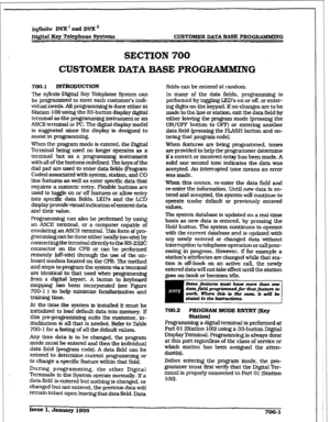 Page 245r 1 
i&hite DVX’ and DVX’ 
D&it& Key Telephone Systems CUSTOMER DATA BASE PROGR&MlkDNG 
SECTION 700 
CUSTOMER DATA BASE PRUG-NG 
700.1 INTRODUCTION 
The infinite Digital Key Telephone System can 
be programmed to meet each customer’s indi- 
vidual needs. All programming is done either at 
Station I00 using the 33-button display digital 
terminal as the programming instrument or an 
ASCII texminal or PC. The distal display model 
is suggested since the display is designed to 
assist in programming. 
When...