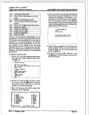 Page 257iqfinite DVX’andDVX” 
DIgital Eey Telephone Sy~tCrn~ 
CUSTOIHD~ DATA BASE PROG-G 
29. I SYSTEM SPEED BIN 1 
; 
30. 1 STA-SPEED-BIN (station 100 thru ’ 
I 
I 155) 
1 31. 1 SPEED-DIR (directory entrv) 
i 32. 1 ICLID_TRANS_TABLE (trans table 1 
1 r entrv) 
I 33. i ICLID 7JAC TABLE (uac table entrY) 
134. i SPECIAL TABLE 
I 35. i PORT TO STATION 
i 36. t POKF l-0 co LINE 
i 37. 1 STATUS FUZQUEST 
38. 1 END~OFJ’ILE 
Forward and backward compatibility will be 
maintamed, If the fiIe being uploaded from the 
PC...