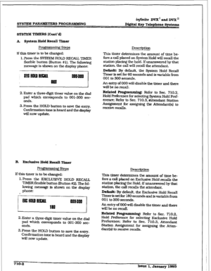 Page 259r 
in@nite DVX’ and DVX u 
D@itaI Key Telephone Systems 
SYSTEM TIMERS (Cont’d) 
A System Hold Recall Timer 
RotTanning Steps 
If this timer is to be changed: 
1. Press the SYSI’EM HOLD RECALL TIMER 
flexible button (Button #I). The following 
message is shown on the display phone: 
2. Enter a three-digit timer value on tile dial 
pad which corresponds to 001-300 sec- 
onds. 
3. Press the HOLD button to save the entry. 
Confirmation tone is heard and the display 
will now update. 
B. Erclusive Hold...