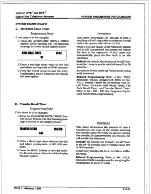 Page 260irifinrte VVX’andDVXn 
mtal I.&y Telephone Systems SYSTEM PARAMEXERS PROGRAMMING 
SYSTEM TIMERS [Cont’d) 
C. Attendant Recall Timer 
Progr-g steps Description 
If tMs timer is to be changed: 
I. Press the ATTENDANT RECALL TIMER 
flexible button (But-ton #3). The following 
message is shown on the display phone: This timer determines the amount of time a 
recalling calJ will ring at the attendant station(s) 
before the system will release the hne. 
When a CO Line recalls to the Attendant station...