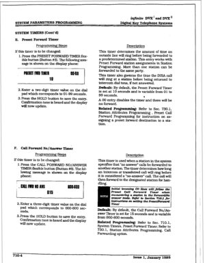 Page 261sYSTEM PARMW=E= PROGRAMMiNG iqftnite DVX’ 
and DVX’I: 
lM@al Key Telephone Spstcxns 
SYSTEM TIMERS [tint ‘dl 
E. Preset Forward Timer 
Programming Steps 
Description 
If this timer is to be changed: 
1. Press the PRESET FORWARD TIMER flex- 
ible button (Button #5}. The following mes- 
sage is shown on the 
display phone: This timer determines the amount of time an 
outside line will ring before being forwarded to 
a predetermined station. This entry works with 
Preset Forward station assignments in...