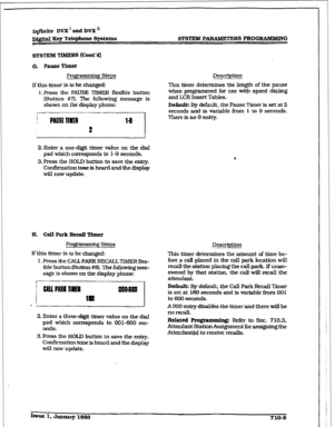 Page 262SYsTEM PARAMETERS PROG-G 
SYSTEM 
TIMERS (cont’d) 
Programming Steps 
lfthis timer is to be changed: 
1 *Press the PAUSE TiMER flexible button 
(3utton #I?). The following message is 
shown on the display phone: 
2.Enter a one-c&it i&ner value on the dM 
pad which corresponds to 1-9 seconds. 
3.Press the HOLD button to save the entry. 
Confirmation tone is heard and the &splay 
will now update. 
prog;ramminFi Steps 
If this timer is to be changed: 
l.PresstheCAU.PARKRECALLTIMERfl~- 
ible button (EMton...