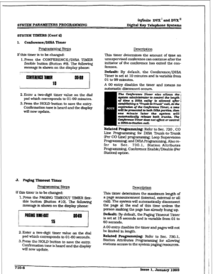 Page 263r 
SYSTEM PARAMETERS PROGRtXMMRVG i?finite DVX’ and DVX” 
Digital Key Telephone Systems 
Prow Steps Description 
If this tier is to be changed: This tuner determines the amount of time an 
l.Press the CONFERENCE/DISA TIMER unsupervised conference can continue after the 
flexible button (Button #9). The following initiator of the conference has &ted the con- 
message is shown on the display phone: ference. 
J 
2.Enter a two-digit timer value on the dial 
pad which corresponds to 0 l-99 minutes. 
3. Press...