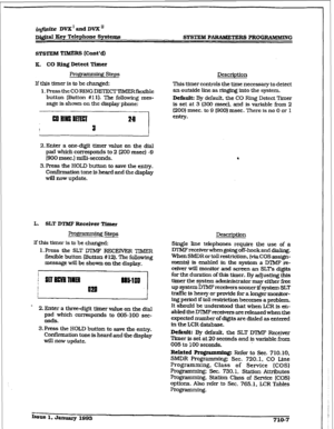 Page 264infinite DVX’andDVX” 
m&al Eey Telephone Systems 
SYSTE&I PDRS PROGRAMBUING 
SYSTEM TIMERS Eont*a 
a- CO Ring Detect Timu 
Pro- steps 
If this timer is to be changed: 
1. Press the CORING DEI’ECTlWIERflexible 
button (Button #I 11. The following mes- 
sage is shown on the display phone: 
2.Enter a one-digit timer value on the dial 
pad which corr-ponds to 2 (200 msec) -9 
(900 msec.) mill&seconds. 
3. Press the HOLD button to save the entry. 
Confirmation tone is heard and the display 
will now update....