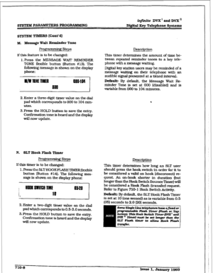 Page 265r 
iqfhite DVX ’ and DVX’ 
SYSTEM PDRS PROGRAMMING Digital Key Telephone Systems 
M. Message Wait Reminder Tone 
Prow steps 
If this feature is to be changed: 
l.Press the MESSAGE WAIT REMINDER 
TONE flexible button (Button #13). The 
foltowing message is shown on the display 
phone: Description 
This timer determines the amount of time be- 
tween repeated reminder tones to a key tele- 
phone with a message waiting. 
Digital key station users may be reminded of a 
message waiting on their telephone with...