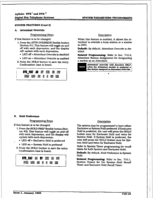 Page 270r 
irlpnite DVX’ and DVX’ 
Dj&ital Key Telephone Systems 
SYSTEM FEATURES (Cont’dI 
A. Attendant Ovcmide 
Prom Steps 
if this feature is to be changed: 
1. Press the ATIN OVERF$DE flexible button 
(Button #I). This feature will toggle on and 
off with each depression, and the display 
will update with each depression. 
l LED off =Attendant Override is disabled 
l LED on = Attendant Override is enabled 
2.Press the HOLD button to save the entry. 
Confikmation tone is heard. Description 
When this feature...