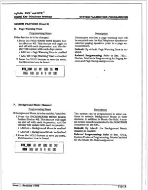 Page 272r 
iqfini.teDVX1andDVXn 
Digital Xey Telephone Sys&n.s 
Sl’STEM PARULETERS PROGRAMMING 
SYSTEMFEATURES(Contd) 
E. Page Warning Tone 
Progrsmming Steps 
If this feature is to be changed: 
1, Press the PAGE WARN rONE ilexible but- 
ton (Button #51. This feature will toggle on 
and off with each depression, and the dis- 
play will update with each depression. 
. LED on = Page Warning Tone is enabled 
l LED off = Page Warning Tone is disabled 
P.Press the HOLD button to save the entry, 
Confkmation tone is...