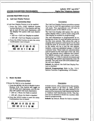 Page 275r 
SYSTEM PmRS PROGRAMMING D&itaI Key Telephone Systems 
E, call Cost Display Feature 
Prog~ steps 
If Call Cost Display Feature is to be enabled: 
1 .Press the CALL COST DISPLAY flexible 
button (Button # 11). This feature will tog- 
gle on and off with each depression, and 
the display will update with each depres- 
sion. 
. LEDon= 
Call Cost Display is enabled 
l LED off = Call Cost Display is disabled 
2. Press the HOLD button to save the e&y. 
Confirmation tone is heard. 
L. Music On Hold 
If Music...