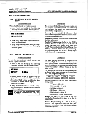 Page 276r 
f@&e Dvlt’andDVX” 
Digital Key Telephone Systems SYSTEM PJ%RAmmERS PROG~G 
710.3 A’ITENDAIUT STATION ASSIGN- 
BUENT 
Prog~ Steps 
If Attendant Station(s) are to be changed: 
a.Press FLASH and dial [lo]. The following 
message is shown on the display phone: 
b. Enter up to three three-digit station num- 
ber(s) 
on the dial pad. 
c. Press the HOJD button to save the entry. 
Confirmation 
tone is heard and the display 
will now update. 
710.4 SYSTEM TTUHEAND DATE 
To 
set the time and date which appears...