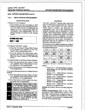 Page 278r 
irtfinite DVX’tiDVX’ 
Dig&al Xey Telephone Systems 
SYSTEM PARAMETERS PRGGRLWMING 
MISC. SYSTEM PARAMETE 
RS (Co&d] 
710.7 REUW/SENSOR PROGRAMMING 
Programrniqq Steps 
If Relays are to be assigned: 
a-Press FLASH and dial 1141. Relay #l (Flex 
Button # I) and On-Board Relays (FlexBut- 
ton #ll] LEDs ti be lit indicating the 
system Is in the pro&ramming mode for 
“On-Board” relay prom The fol- 
lowhg message is shown on tde display 
phone: 
To program “On-Board” relays: 
a. Press the “On-Board” Relays...