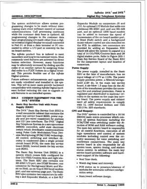 Page 29GENERAL DESCRWMON @finite DVX’ and DVX” 
Digital Key Telephane systems 
The system architecture allows system pro- 
gramming changes to be made without inter- 
rupting state event software control of normal 
communications. Call processing continues 
while the customer data base is updated. All 
programming changes to the customer data 
base progrwg are made either 6-om a digi- 
tal terminal [digital display terminal) connected 
to Port 01 or from a data terminal or PC con- 
nected to either a If0 port...