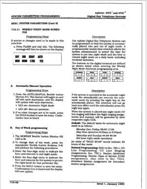 Page 289r 
GYSTEILZ P ARAMETERS PROGRAMBEING 
iqfinite DVX’ and DVX’ 
Digital Keg Telephone Systems 
MISC. SYSTEM PARAMETE RS (Co&d) 
710.11 WEEKLY NIGFM’ MODE SCHED- 
F steps 
If entries or changes need to be made to this 
schedule: 
a. Press FLASH and dial [22]. The following 
message will then be shown on the display: 
A. Automatic/lYIanual Operation 
I3WmmWg Steps 
1. FWss the AUTO/MANUAL flexible button 
(Button #I 1). This feature wiU toggle on and 
off with each depression, and the display 
will update...