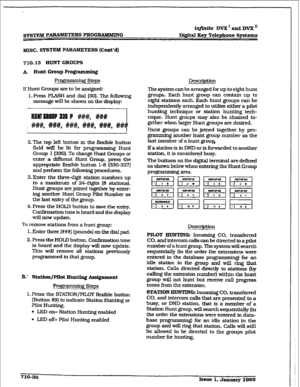 Page 293.; 
SYSTEM PARAM.EE= PROGRAMMING &finite DVX’ and DVX’ 
D&&al Key Telephone Systems 
MISC. SYSTEM PARAMETE RS (Cont’d) 
710.13 EruNT GROUPS 
1f Hunt Groups are to be assigned: 
f . Press FLASH and dial f30J. The following 
message wiIl be shown on the display: 
2.The top left button in the fle&ble button 
field will be lit for programming Hunt 
Group I @30). To change Hunt Groups or 
enter a &f&rent Hunt Group. press the 
appropriate flexible button 1-S (330-337) 
and perform the following procedures....