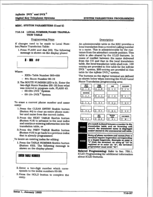 Page 294iqfinite DV2C’andDVX” 
Di@td Key Telephone Spstems 
SYSTEM P-RS PRUGIlAMMING 
MISC. SYSTEM PARAMETE 
RS (Cont’d) 
7 10.14 LUCAL NlJMBER/NAME TRANSIA- 
TIUN TABLE 
Proffrarnrning Steps 
lf changes need to be made to Local Num- 
ber/Name Translation Table: 
1. F’ress FLASH and dial 1551. The following 
message is shown 
on the display phone: 
]I 
mere: 
- XXX= Table Number 300-499 
- ##= Route Number 00-19 
2.The ROUTE NUMBER LED is lit. Enter the 
two-digit Route 
Numbu (00- 191 frm what 
was entered in...