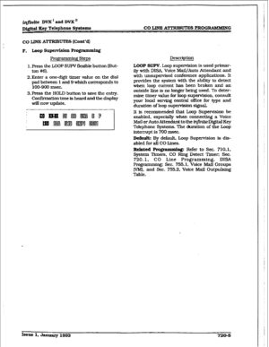 Page 301irlfinfte DvX’andDvX” 
DQ.$w &y Telephone 
Systems CO LlNl3A~U’Xl-S PROG-G 
co IJNE ATTRIBUTES (Cont’d) 
Pro$!yM steps 
1. Press the LOOP SUPV flexible button (But- 
ton #61. 
2,Enter a one-digit timer value on the dial 
pad between 1 and 9 which corresponds to 
100-900 msec. 
3.Press the HOLD button to save the entry. 
Confirmation tone is heard and the display 
will now update. Description 
LOOP SUPV. Loop supervision is used primar- 
ily with DlSA, Voice MaiI/Auto Attendant and 
with unsupervised...