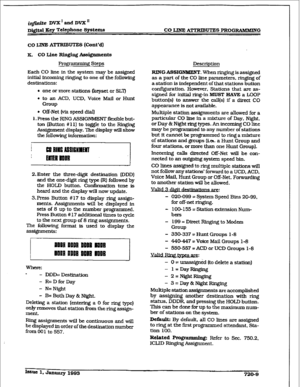 Page 305i@ite DVX’ and DVX s 
~i@aI Key T&phone Spstema CO LIME ATTRIBUTES PROGlUiMMING 
co LINE ATTRIBUTES (Cont’d) 
K. CO 
Line Ringing Assignments 
Progranxniug Steps 
Each CO line in the system may be assigned 
initial incoming ringing to one 
of the following 
destinations: 
a one or more stations (keyset or SLT) 
l to an ACD, UCD. Voice Mail or Hunt 
Gl-Wp 
. Off-Net (via speed dial) 
1. Press the RING ASSIGNMENT fI&ble but- 
ton (Button #Xl] to toggle to the Ringing 
Assignment display. The display wilI...